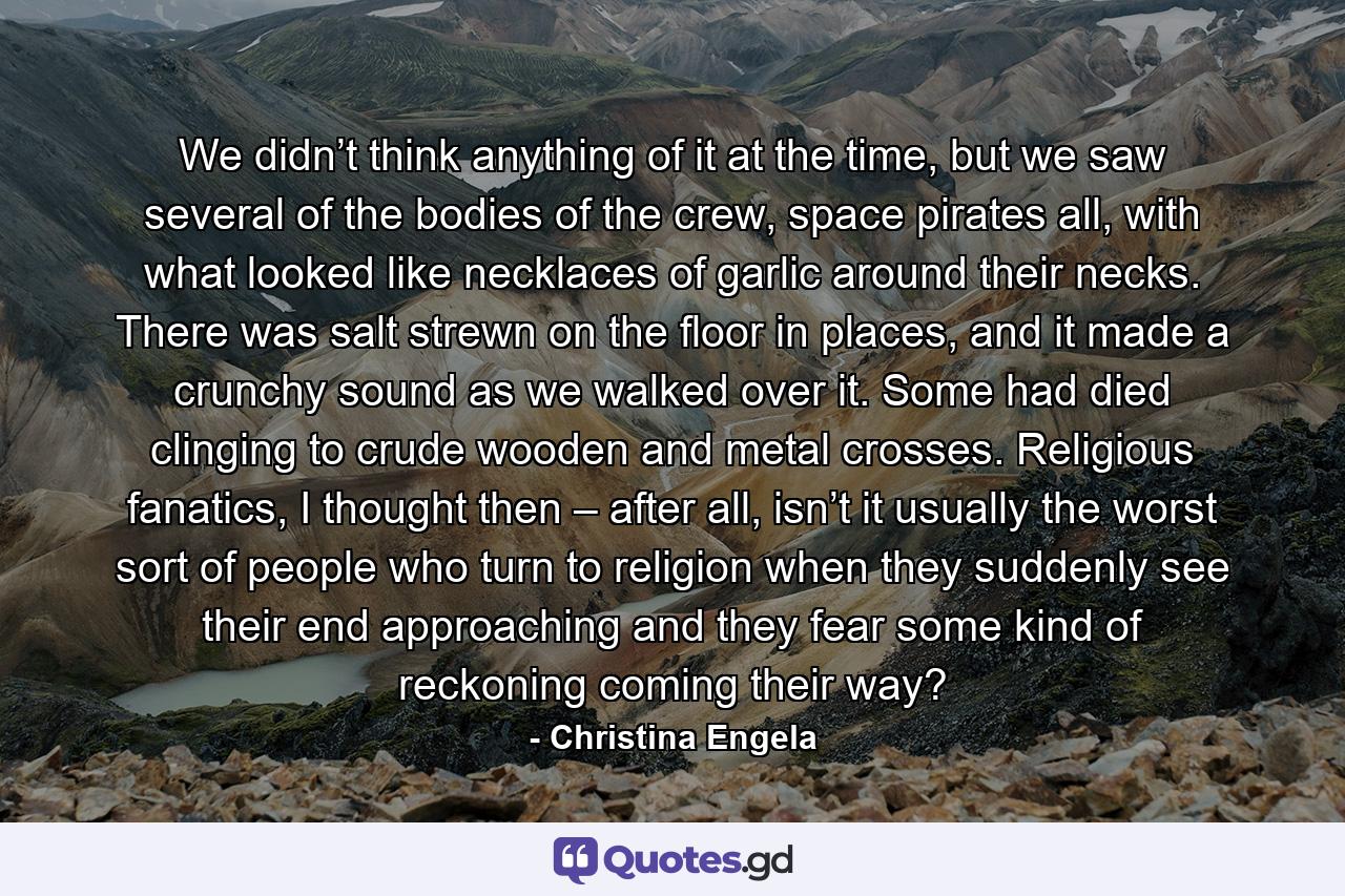 We didn’t think anything of it at the time, but we saw several of the bodies of the crew, space pirates all, with what looked like necklaces of garlic around their necks. There was salt strewn on the floor in places, and it made a crunchy sound as we walked over it. Some had died clinging to crude wooden and metal crosses. Religious fanatics, I thought then – after all, isn’t it usually the worst sort of people who turn to religion when they suddenly see their end approaching and they fear some kind of reckoning coming their way? - Quote by Christina Engela