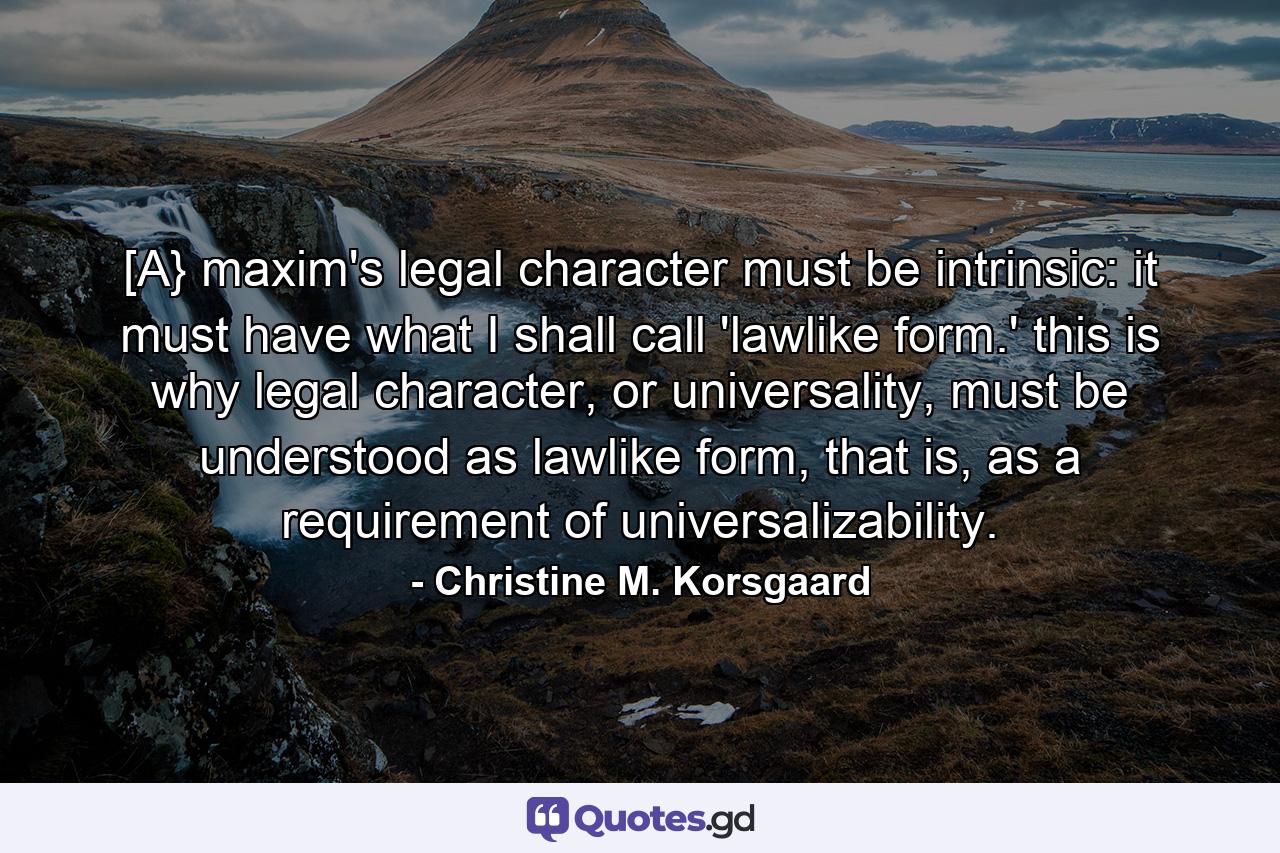 [A} maxim's legal character must be intrinsic: it must have what I shall call 'lawlike form.' this is why legal character, or universality, must be understood as lawlike form, that is, as a requirement of universalizability. - Quote by Christine M. Korsgaard