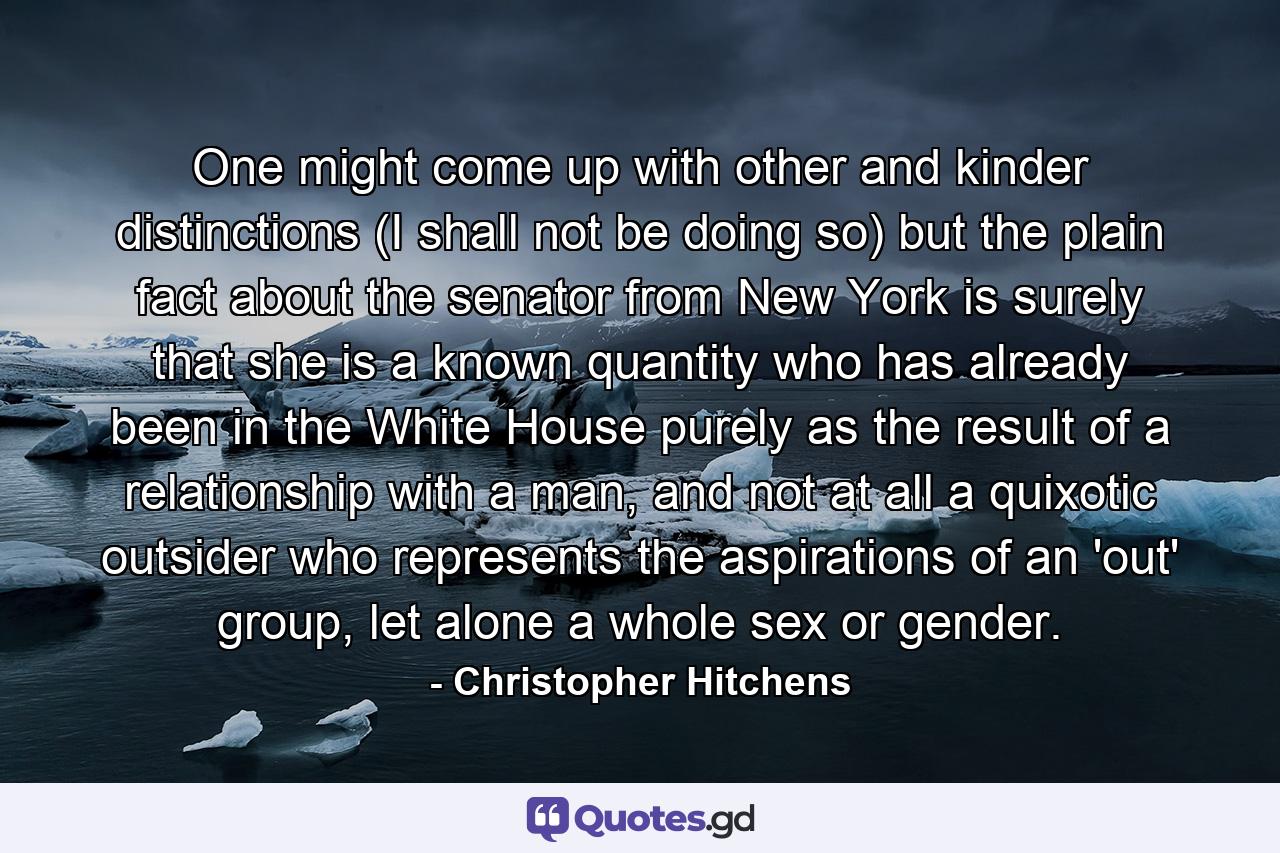 One might come up with other and kinder distinctions (I shall not be doing so) but the plain fact about the senator from New York is surely that she is a known quantity who has already been in the White House purely as the result of a relationship with a man, and not at all a quixotic outsider who represents the aspirations of an 'out' group, let alone a whole sex or gender. - Quote by Christopher Hitchens