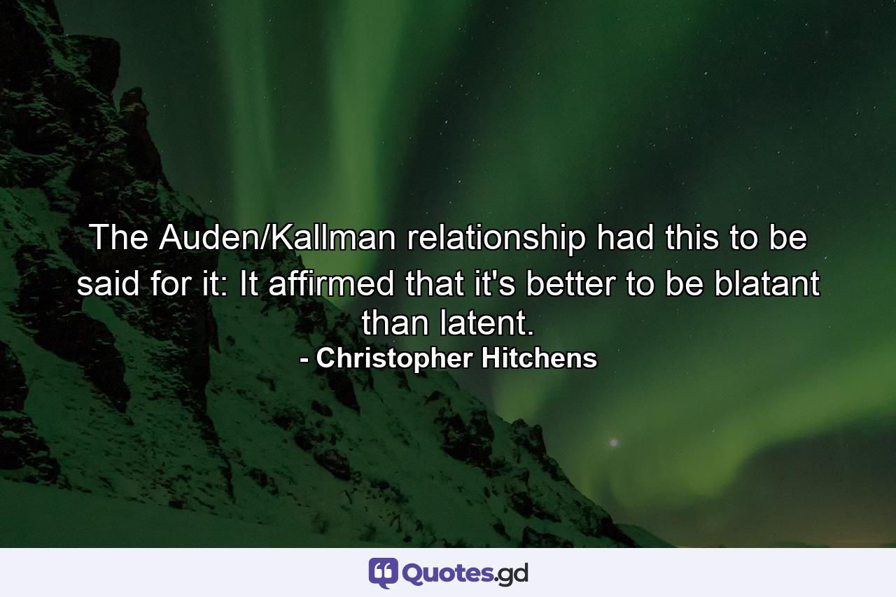 The Auden/Kallman relationship had this to be said for it: It affirmed that it's better to be blatant than latent. - Quote by Christopher Hitchens