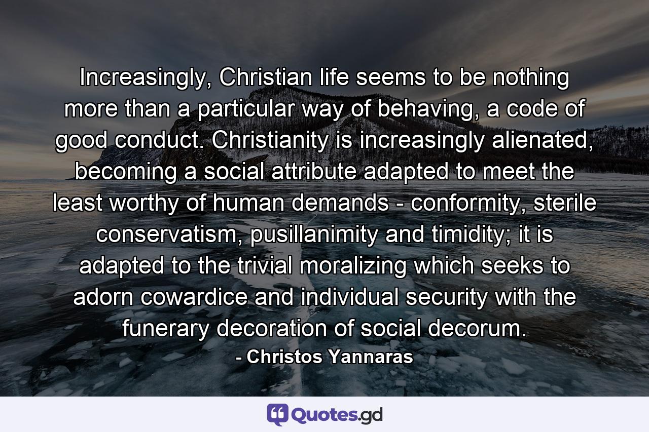 Increasingly, Christian life seems to be nothing more than a particular way of behaving, a code of good conduct. Christianity is increasingly alienated, becoming a social attribute adapted to meet the least worthy of human demands - conformity, sterile conservatism, pusillanimity and timidity; it is adapted to the trivial moralizing which seeks to adorn cowardice and individual security with the funerary decoration of social decorum. - Quote by Christos Yannaras