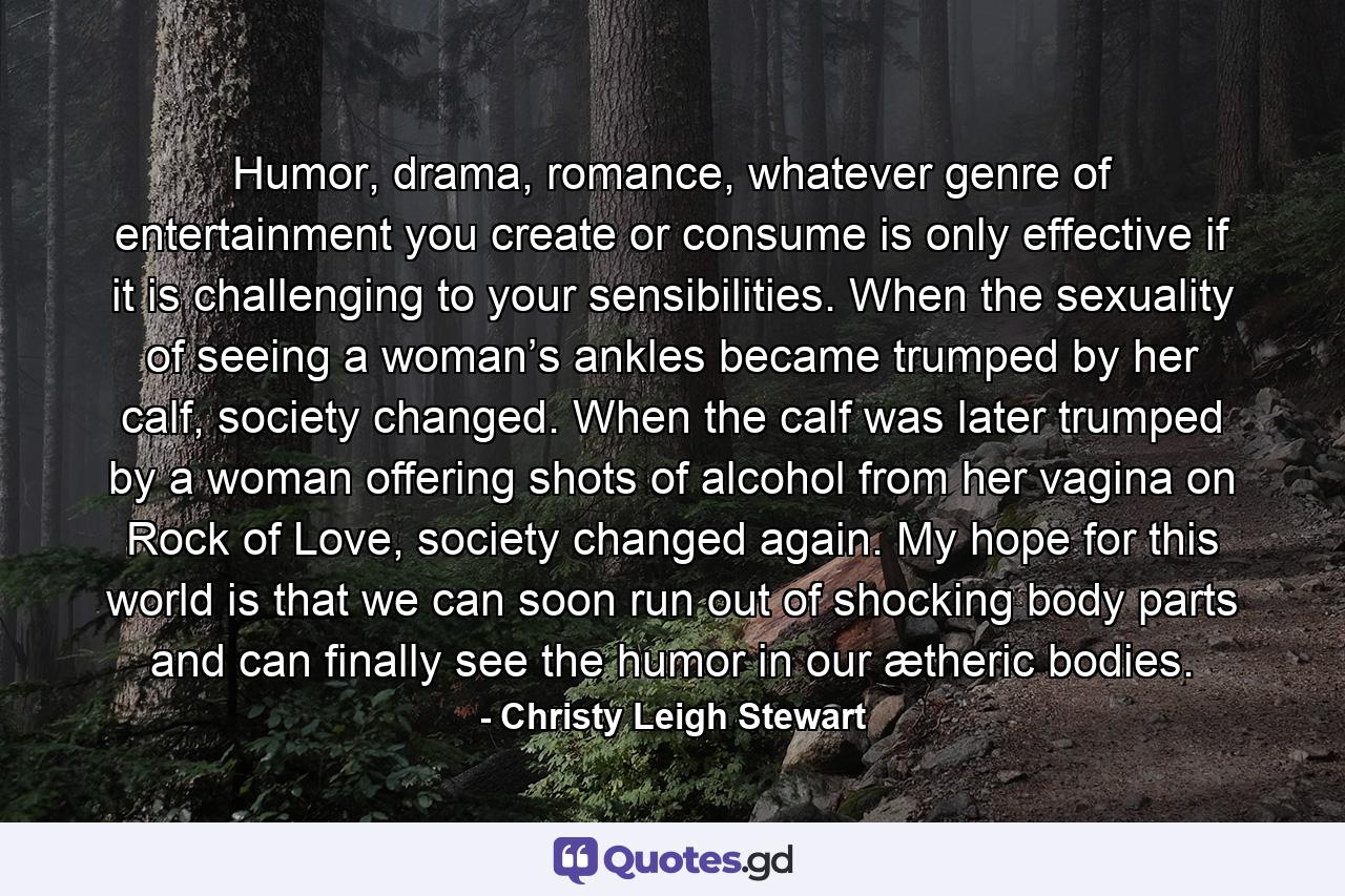 Humor, drama, romance, whatever genre of entertainment you create or consume is only effective if it is challenging to your sensibilities. When the sexuality of seeing a woman’s ankles became trumped by her calf, society changed. When the calf was later trumped by a woman offering shots of alcohol from her vagina on Rock of Love, society changed again. My hope for this world is that we can soon run out of shocking body parts and can finally see the humor in our ætheric bodies. - Quote by Christy Leigh Stewart