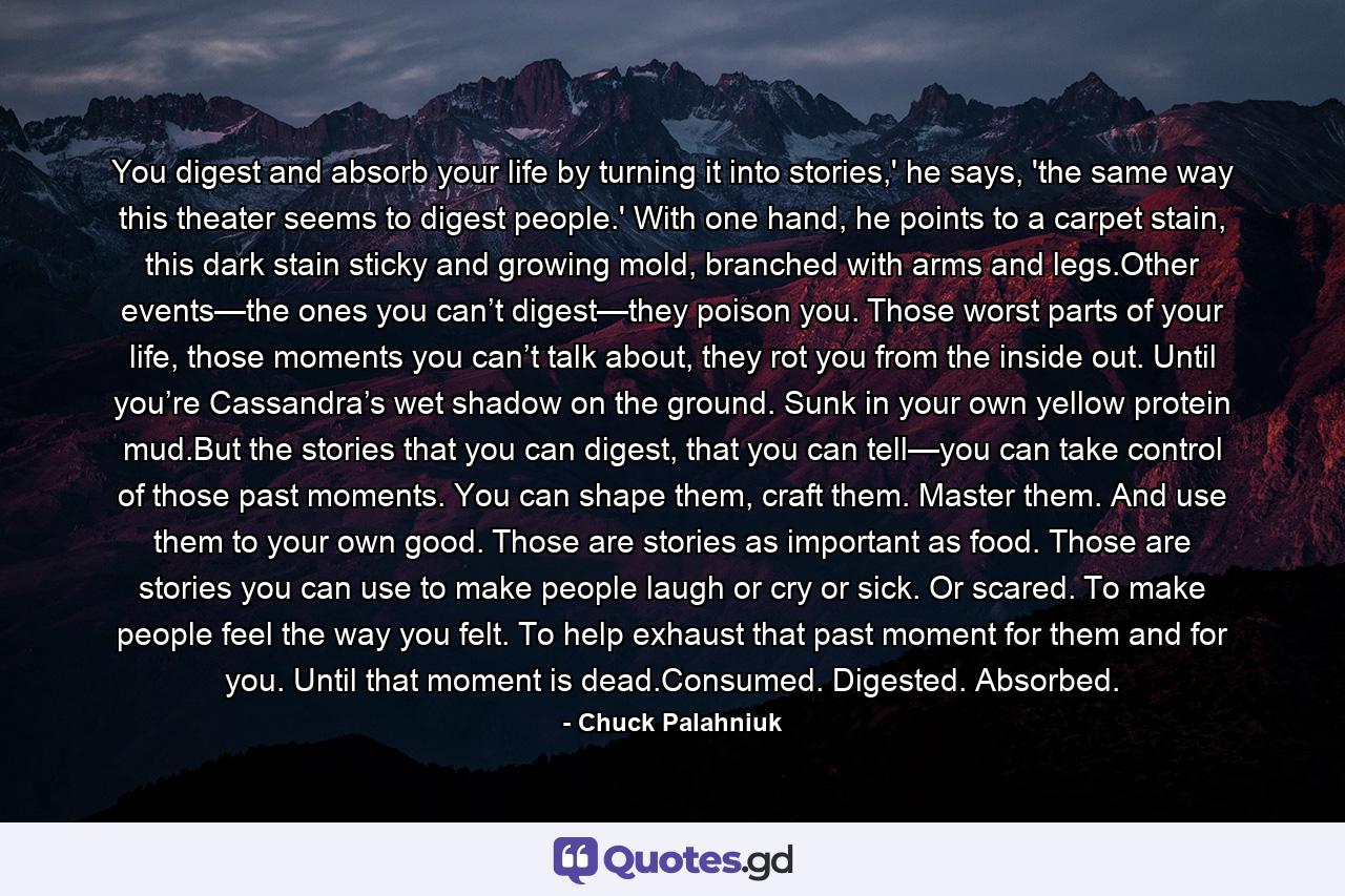 You digest and absorb your life by turning it into stories,' he says, 'the same way this theater seems to digest people.' With one hand, he points to a carpet stain, this dark stain sticky and growing mold, branched with arms and legs.Other events—the ones you can’t digest—they poison you. Those worst parts of your life, those moments you can’t talk about, they rot you from the inside out. Until you’re Cassandra’s wet shadow on the ground. Sunk in your own yellow protein mud.But the stories that you can digest, that you can tell—you can take control of those past moments. You can shape them, craft them. Master them. And use them to your own good. Those are stories as important as food. Those are stories you can use to make people laugh or cry or sick. Or scared. To make people feel the way you felt. To help exhaust that past moment for them and for you. Until that moment is dead.Consumed. Digested. Absorbed. - Quote by Chuck Palahniuk