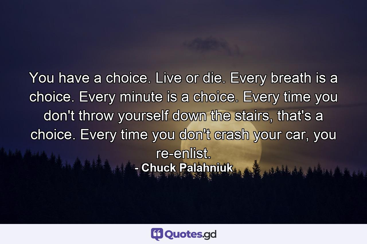 You have a choice. Live or die. Every breath is a choice. Every minute is a choice. Every time you don't throw yourself down the stairs, that's a choice. Every time you don't crash your car, you re-enlist. - Quote by Chuck Palahniuk