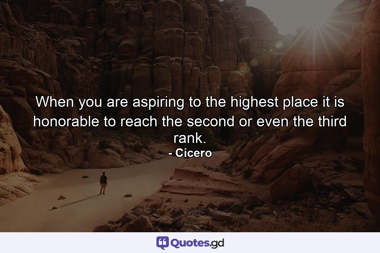 When you are aspiring to the highest place  it is honorable to reach the second or even the third rank. - Quote by Cicero