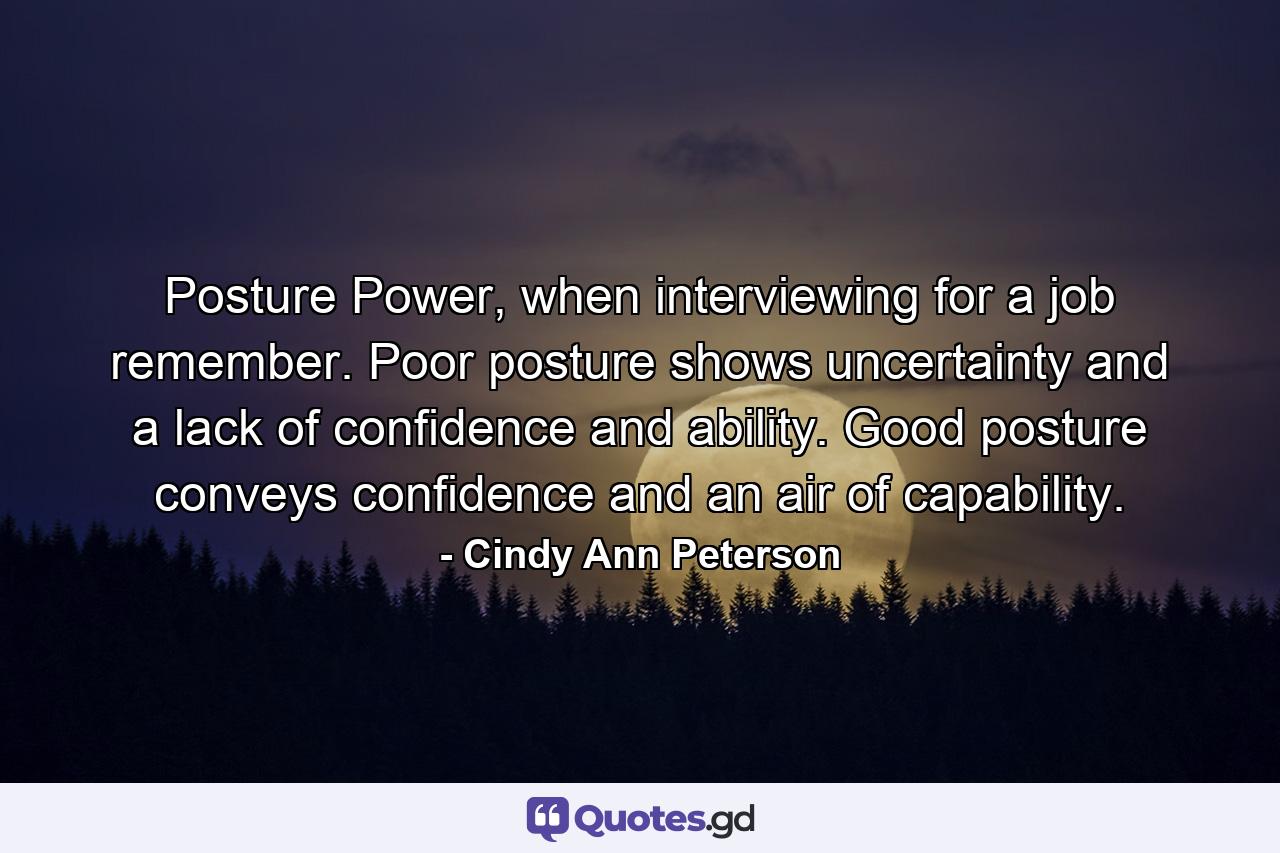 Posture Power, when interviewing for a job remember. Poor posture shows uncertainty and a lack of confidence and ability. Good posture conveys confidence and an air of capability. - Quote by Cindy Ann Peterson