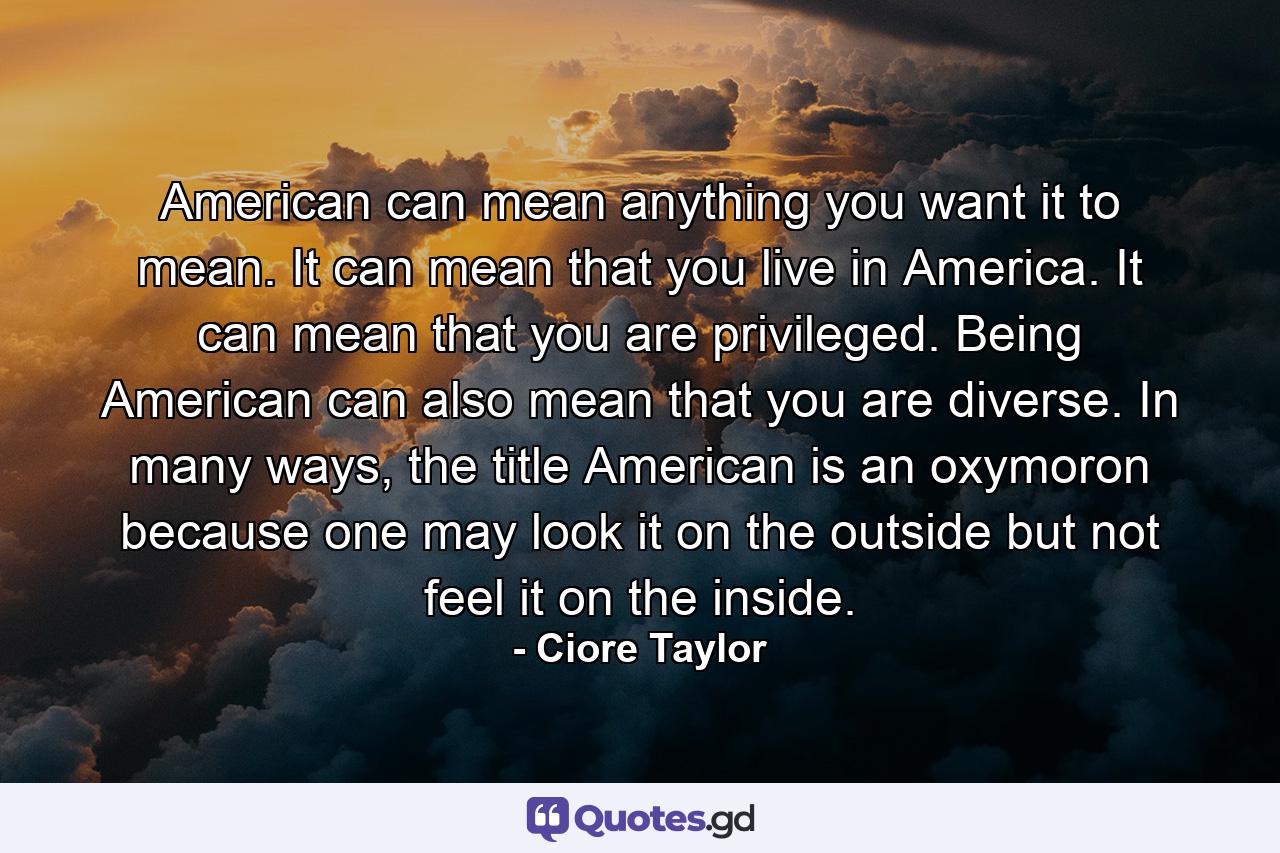 American can mean anything you want it to mean. It can mean that you live in America. It can mean that you are privileged. Being American can also mean that you are diverse. In many ways, the title American is an oxymoron because one may look it on the outside but not feel it on the inside. - Quote by Ciore Taylor