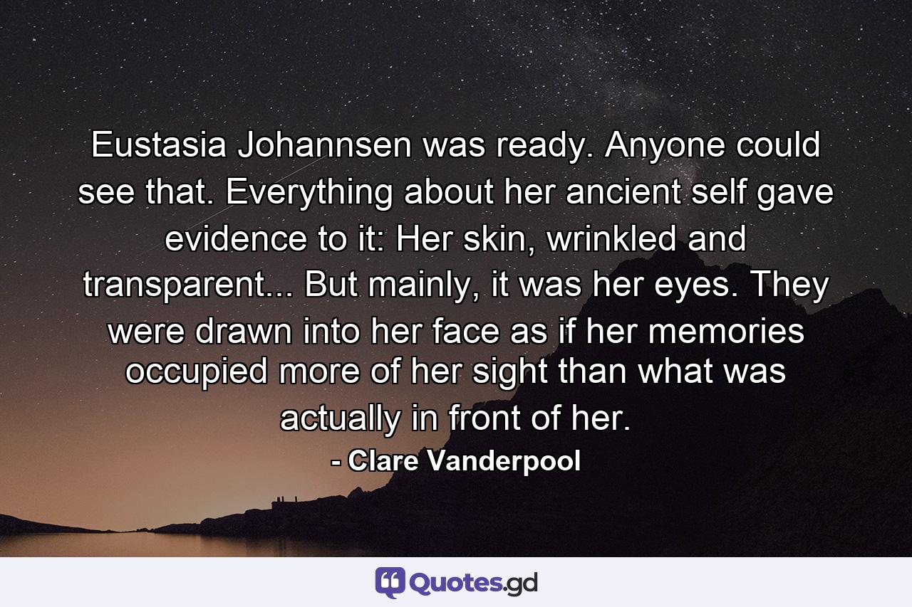 Eustasia Johannsen was ready. Anyone could see that. Everything about her ancient self gave evidence to it: Her skin, wrinkled and transparent... But mainly, it was her eyes. They were drawn into her face as if her memories occupied more of her sight than what was actually in front of her. - Quote by Clare Vanderpool