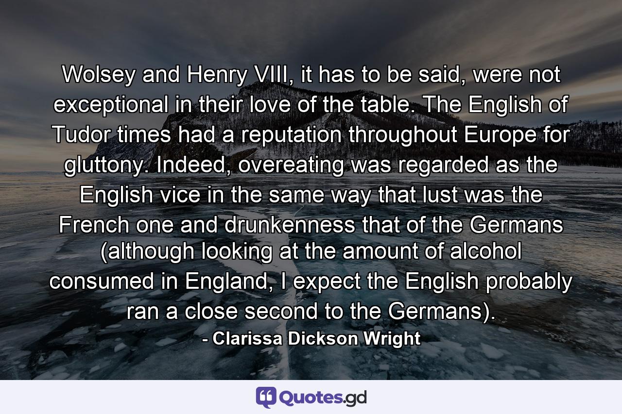 Wolsey and Henry VIII, it has to be said, were not exceptional in their love of the table. The English of Tudor times had a reputation throughout Europe for gluttony. Indeed, overeating was regarded as the English vice in the same way that lust was the French one and drunkenness that of the Germans (although looking at the amount of alcohol consumed in England, I expect the English probably ran a close second to the Germans). - Quote by Clarissa Dickson Wright