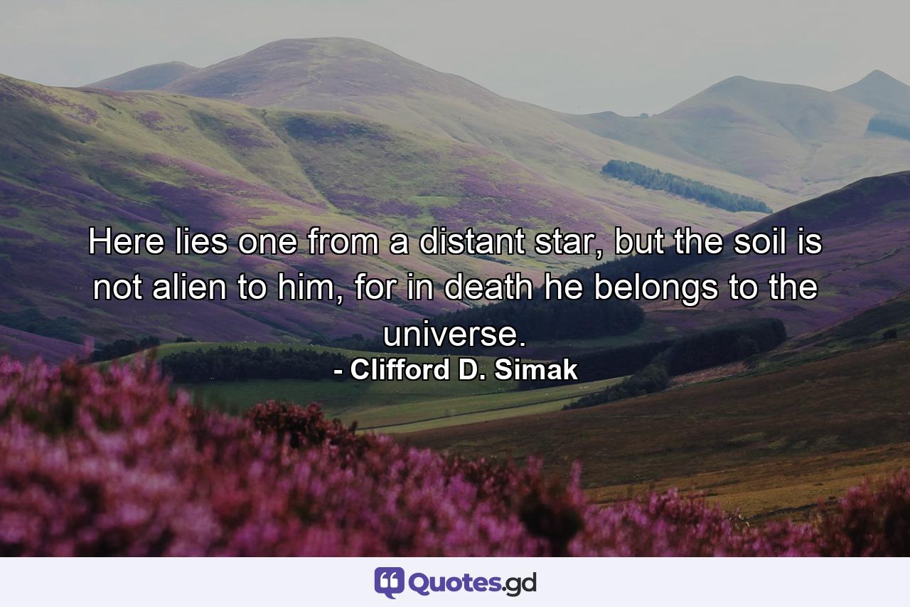 Here lies one from a distant star, but the soil is not alien to him, for in death he belongs to the universe. - Quote by Clifford D. Simak