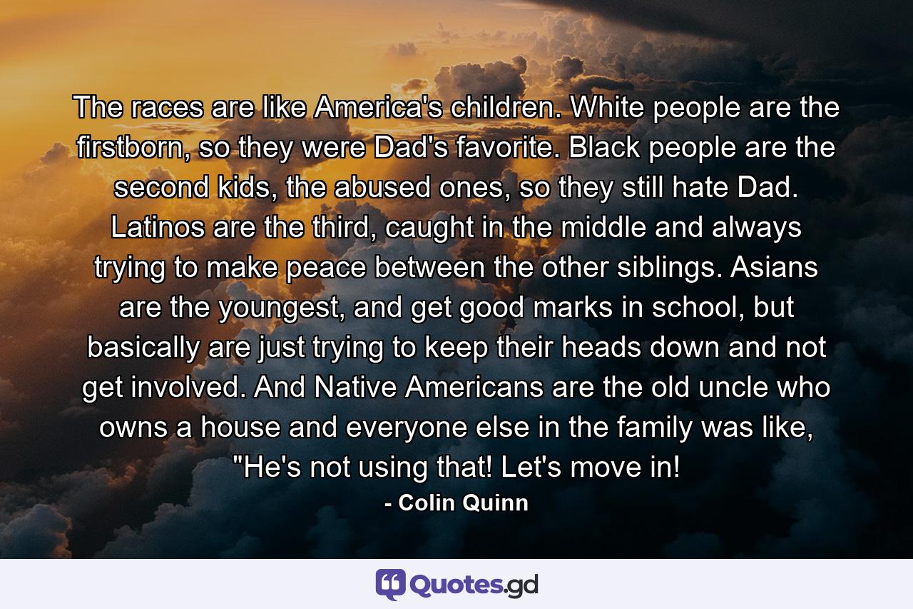 The races are like America's children. White people are the firstborn, so they were Dad's favorite. Black people are the second kids, the abused ones, so they still hate Dad. Latinos are the third, caught in the middle and always trying to make peace between the other siblings. Asians are the youngest, and get good marks in school, but basically are just trying to keep their heads down and not get involved. And Native Americans are the old uncle who owns a house and everyone else in the family was like, 