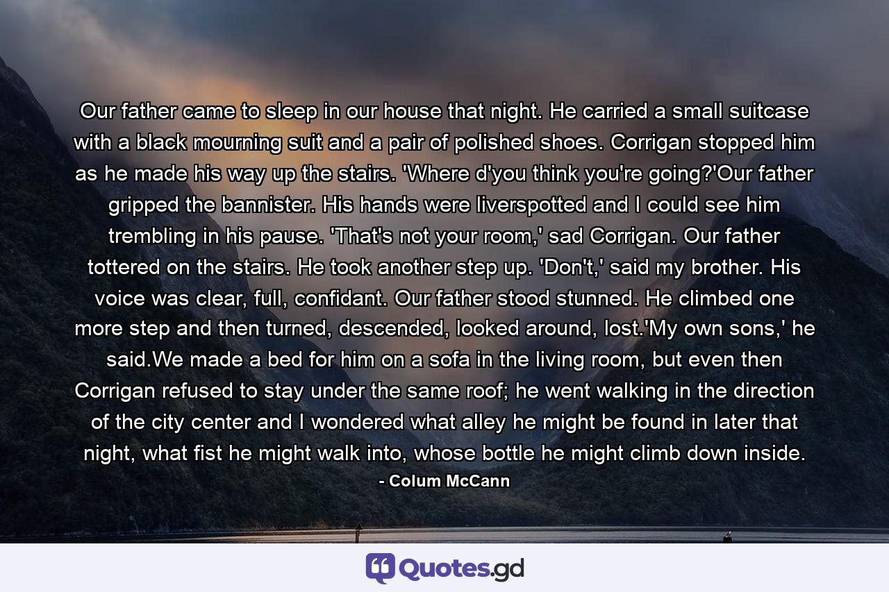 Our father came to sleep in our house that night. He carried a small suitcase with a black mourning suit and a pair of polished shoes. Corrigan stopped him as he made his way up the stairs. 'Where d'you think you're going?'Our father gripped the bannister. His hands were liverspotted and I could see him trembling in his pause. 'That's not your room,' sad Corrigan. Our father tottered on the stairs. He took another step up. 'Don't,' said my brother. His voice was clear, full, confidant. Our father stood stunned. He climbed one more step and then turned, descended, looked around, lost.'My own sons,' he said.We made a bed for him on a sofa in the living room, but even then Corrigan refused to stay under the same roof; he went walking in the direction of the city center and I wondered what alley he might be found in later that night, what fist he might walk into, whose bottle he might climb down inside. - Quote by Colum McCann