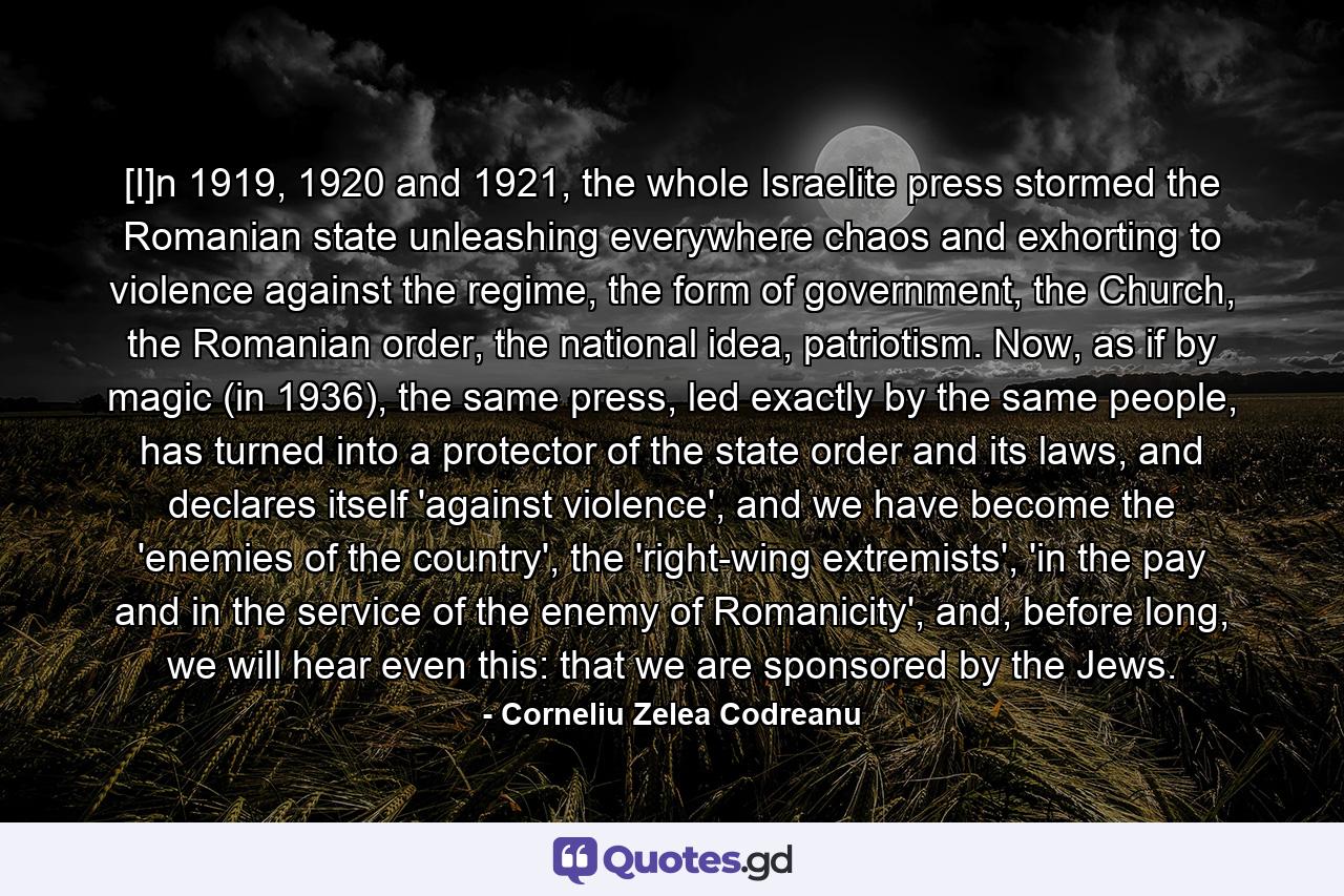 [I]n 1919, 1920 and 1921, the whole Israelite press stormed the Romanian state unleashing everywhere chaos and exhorting to violence against the regime, the form of government, the Church, the Romanian order, the national idea, patriotism. Now, as if by magic (in 1936), the same press, led exactly by the same people, has turned into a protector of the state order and its laws, and declares itself 'against violence', and we have become the 'enemies of the country', the 'right-wing extremists', 'in the pay and in the service of the enemy of Romanicity', and, before long, we will hear even this: that we are sponsored by the Jews. - Quote by Corneliu Zelea Codreanu