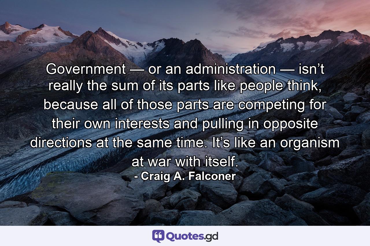 Government — or an administration — isn’t really the sum of its parts like people think, because all of those parts are competing for their own interests and pulling in opposite directions at the same time. It’s like an organism at war with itself. - Quote by Craig A. Falconer