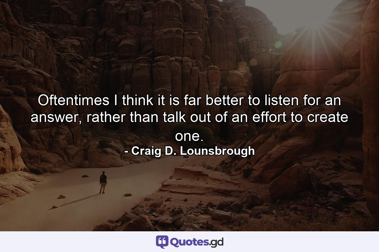 Oftentimes I think it is far better to listen for an answer, rather than talk out of an effort to create one. - Quote by Craig D. Lounsbrough