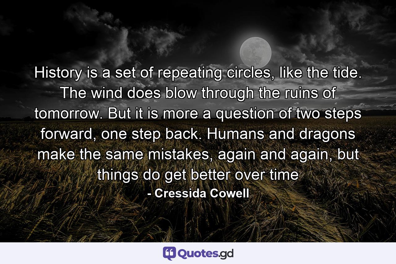 History is a set of repeating circles, like the tide. The wind does blow through the ruins of tomorrow. But it is more a question of two steps forward, one step back. Humans and dragons make the same mistakes, again and again, but things do get better over time - Quote by Cressida Cowell