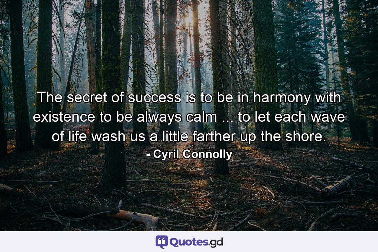 The secret of success is to be in harmony with existence  to be always calm ... to let each wave of life wash us a little farther up the shore. - Quote by Cyril Connolly