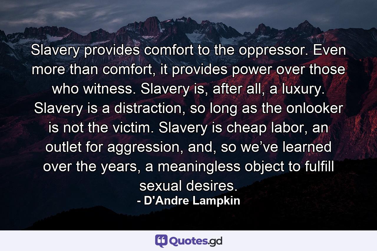 Slavery provides comfort to the oppressor. Even more than comfort, it provides power over those who witness. Slavery is, after all, a luxury. Slavery is a distraction, so long as the onlooker is not the victim. Slavery is cheap labor, an outlet for aggression, and, so we’ve learned over the years, a meaningless object to fulfill sexual desires. - Quote by D'Andre Lampkin