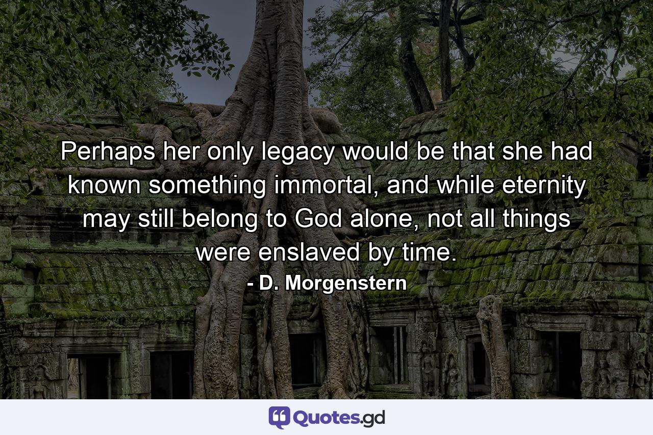 Perhaps her only legacy would be that she had known something immortal, and while eternity may still belong to God alone, not all things were enslaved by time. - Quote by D. Morgenstern