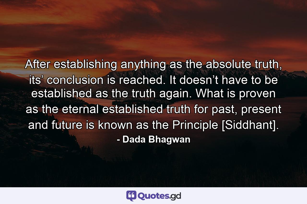 After establishing anything as the absolute truth, its’ conclusion is reached. It doesn’t have to be established as the truth again. What is proven as the eternal established truth for past, present and future is known as the Principle [Siddhant]. - Quote by Dada Bhagwan