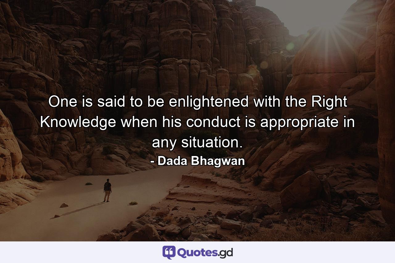 One is said to be enlightened with the Right Knowledge when his conduct is appropriate in any situation. - Quote by Dada Bhagwan