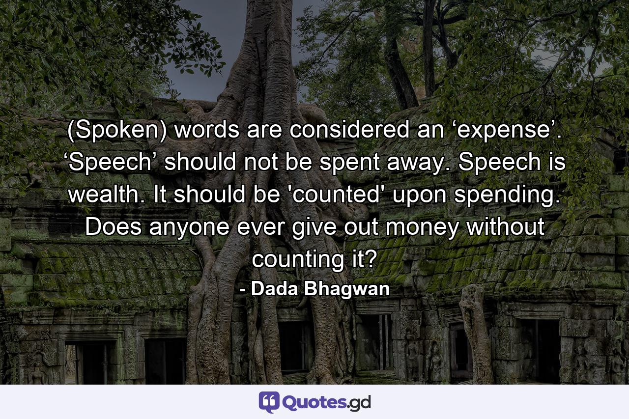 (Spoken) words are considered an ‘expense’. ‘Speech’ should not be spent away. Speech is wealth. It should be 'counted' upon spending. Does anyone ever give out money without counting it? - Quote by Dada Bhagwan