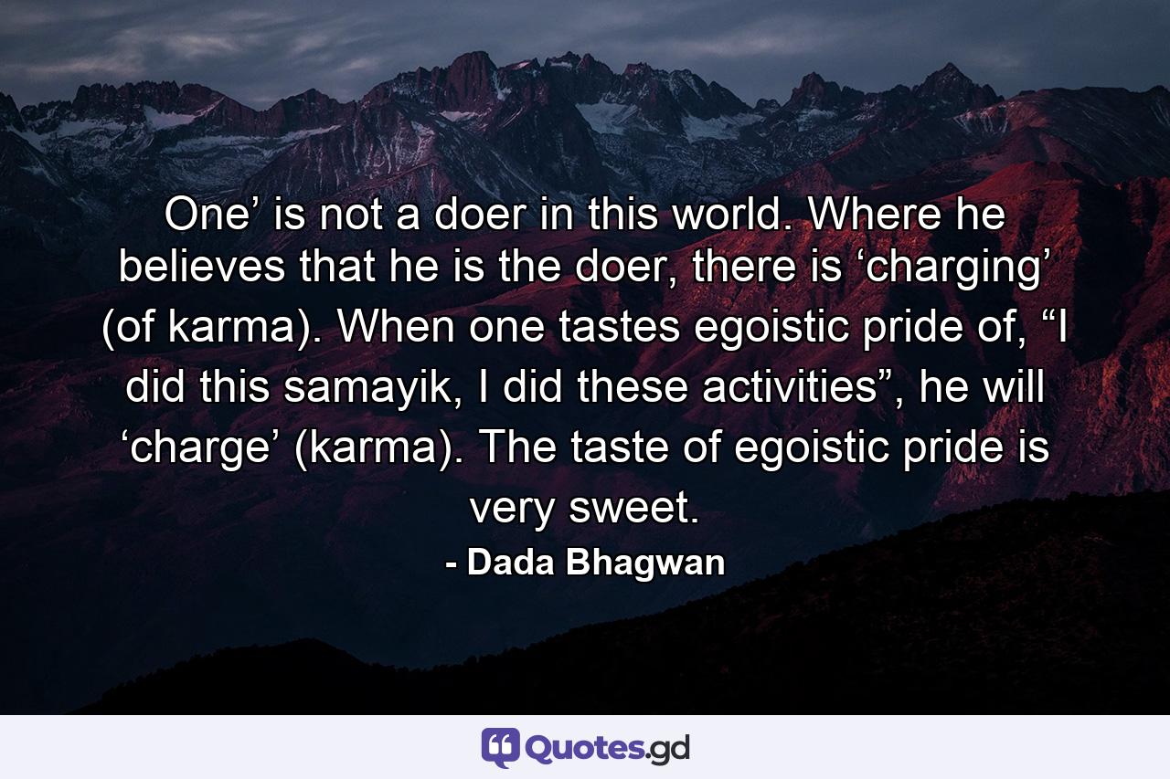 One’ is not a doer in this world. Where he believes that he is the doer, there is ‘charging’ (of karma). When one tastes egoistic pride of, “I did this samayik, I did these activities”, he will ‘charge’ (karma). The taste of egoistic pride is very sweet. - Quote by Dada Bhagwan