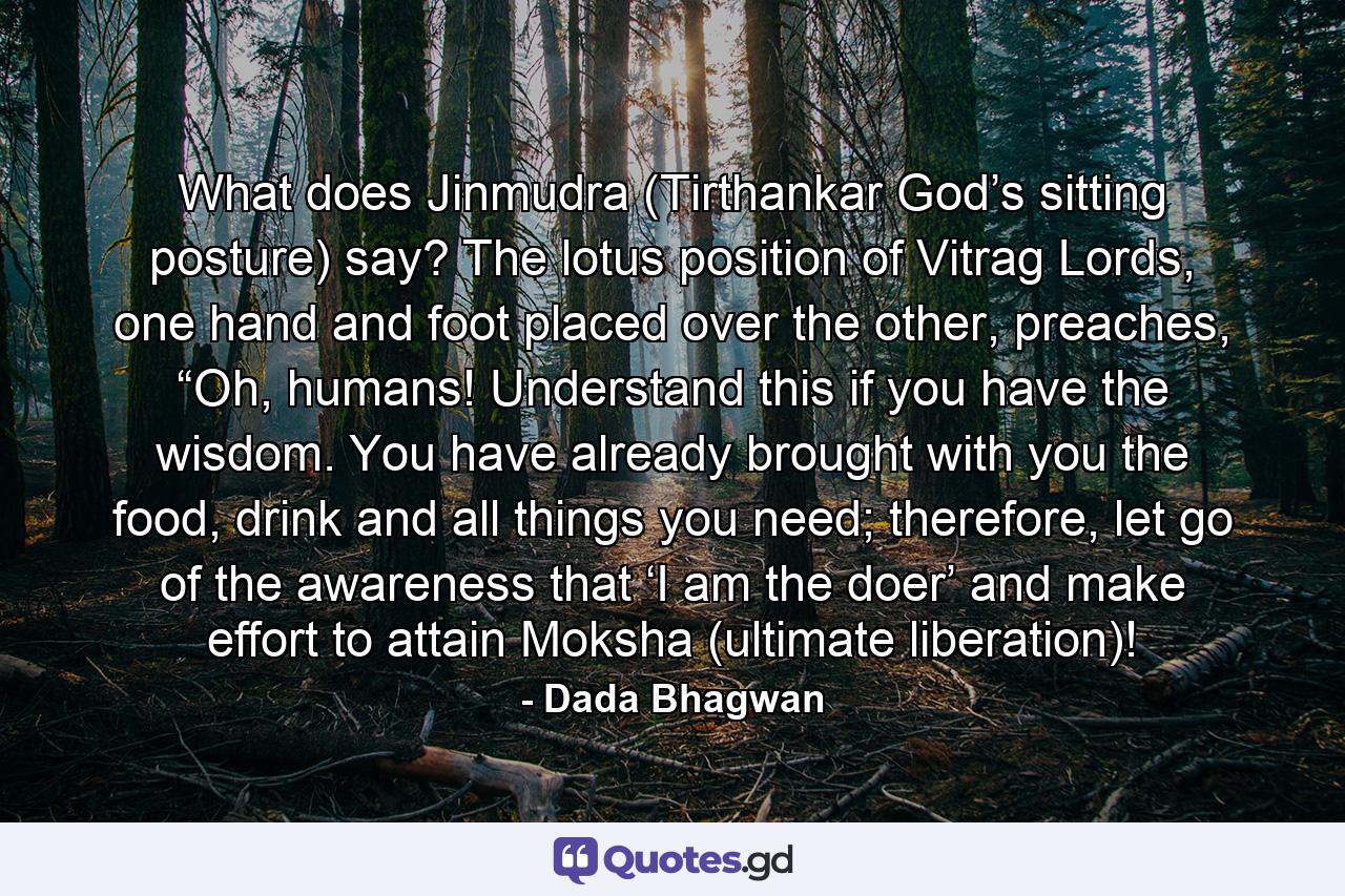 What does Jinmudra (Tirthankar God’s sitting posture) say? The lotus position of Vitrag Lords, one hand and foot placed over the other, preaches, “Oh, humans! Understand this if you have the wisdom. You have already brought with you the food, drink and all things you need; therefore, let go of the awareness that ‘I am the doer’ and make effort to attain Moksha (ultimate liberation)! - Quote by Dada Bhagwan