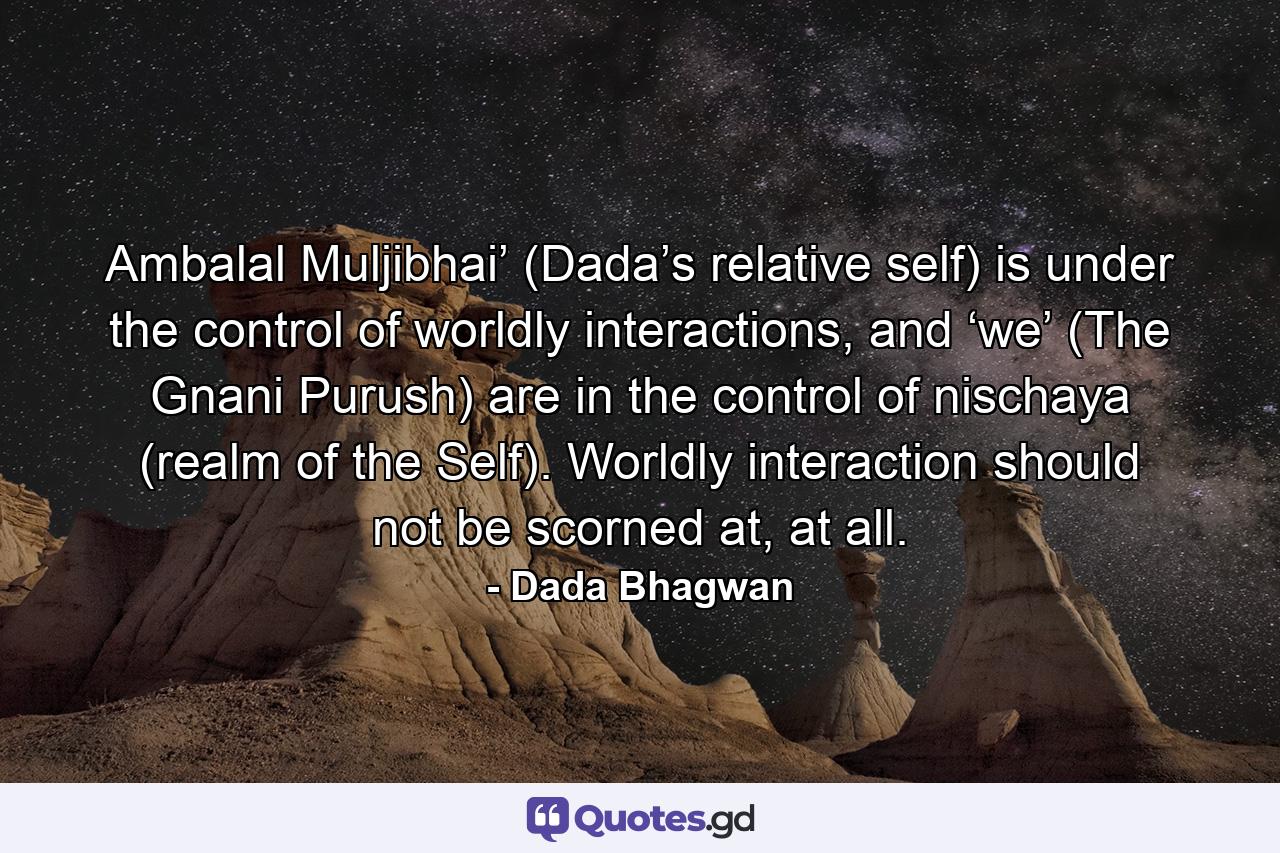 Ambalal Muljibhai’ (Dada’s relative self) is under the control of worldly interactions, and ‘we’ (The Gnani Purush) are in the control of nischaya (realm of the Self). Worldly interaction should not be scorned at, at all. - Quote by Dada Bhagwan