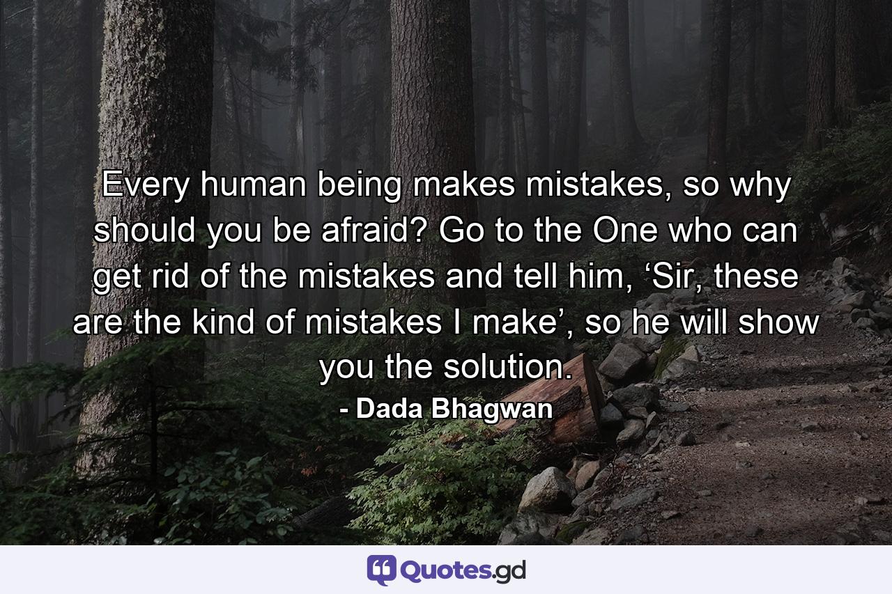 Every human being makes mistakes, so why should you be afraid? Go to the One who can get rid of the mistakes and tell him, ‘Sir, these are the kind of mistakes I make’, so he will show you the solution. - Quote by Dada Bhagwan