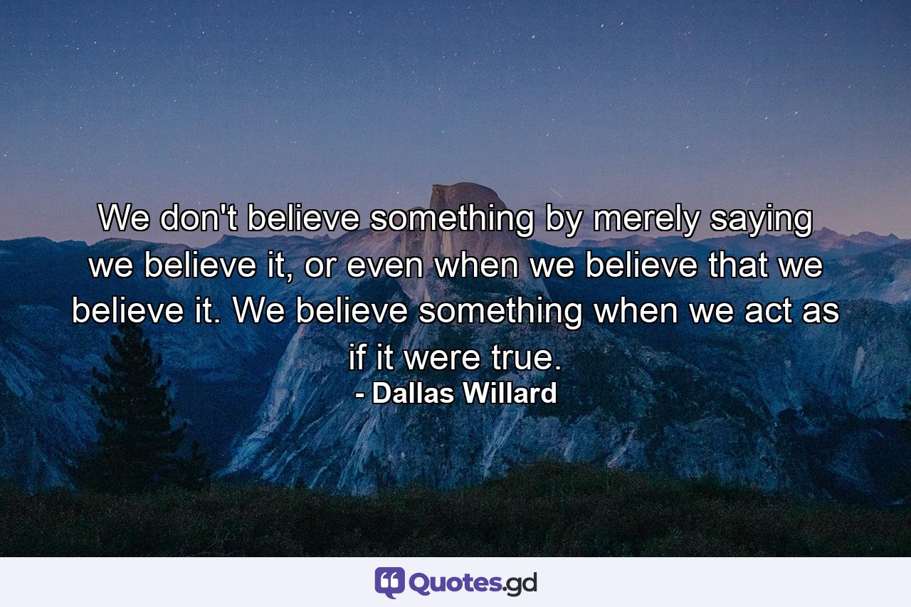 We don't believe something by merely saying we believe it, or even when we believe that we believe it. We believe something when we act as if it were true. - Quote by Dallas Willard