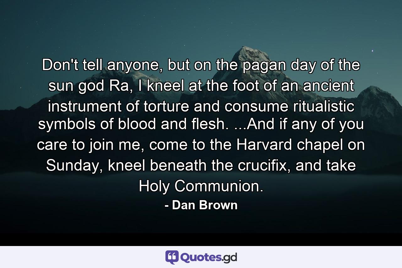 Don't tell anyone, but on the pagan day of the sun god Ra, I kneel at the foot of an ancient instrument of torture and consume ritualistic symbols of blood and flesh. ...And if any of you care to join me, come to the Harvard chapel on Sunday, kneel beneath the crucifix, and take Holy Communion. - Quote by Dan Brown