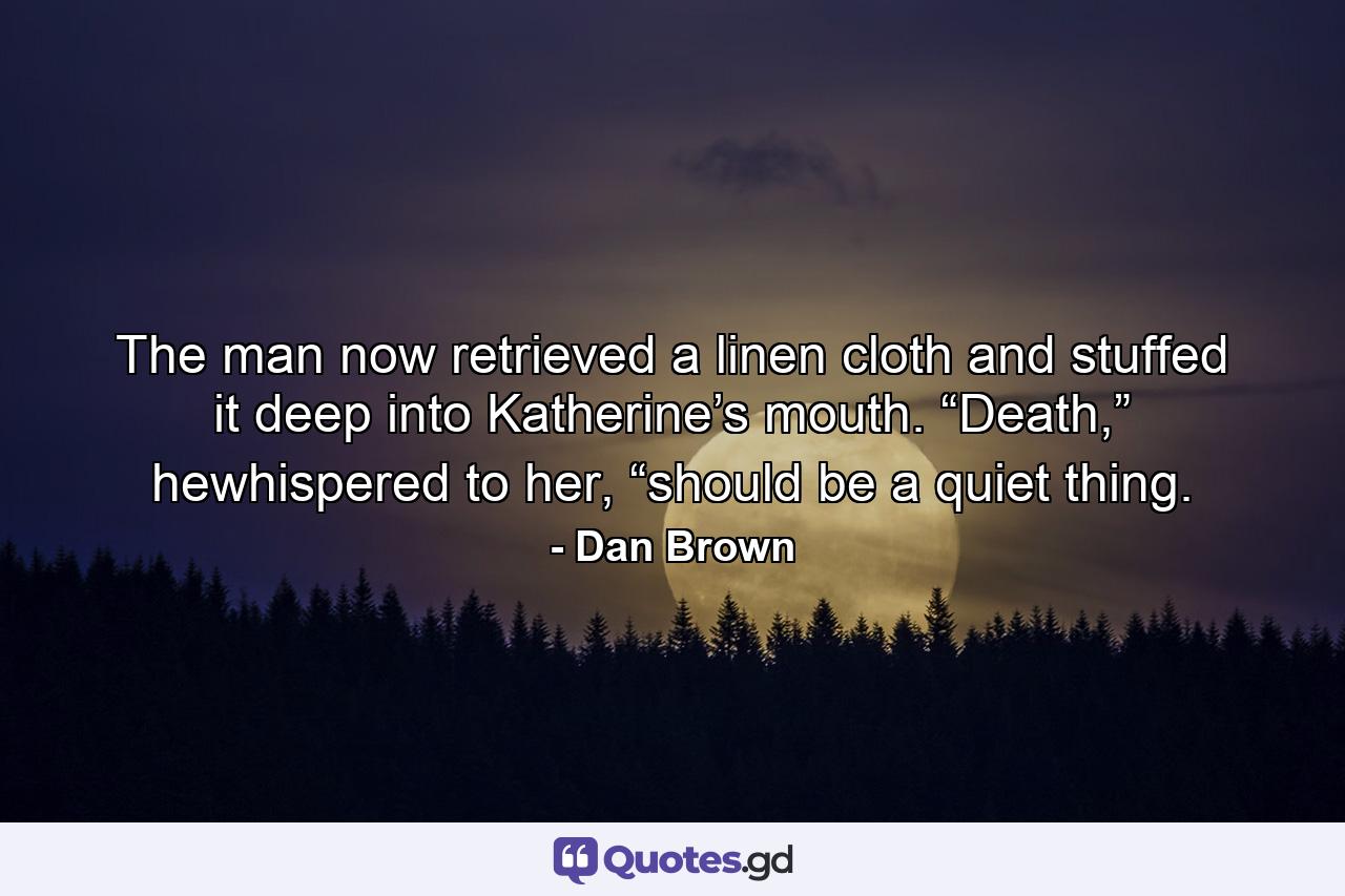 The man now retrieved a linen cloth and stuffed it deep into Katherine’s mouth. “Death,” hewhispered to her, “should be a quiet thing. - Quote by Dan Brown