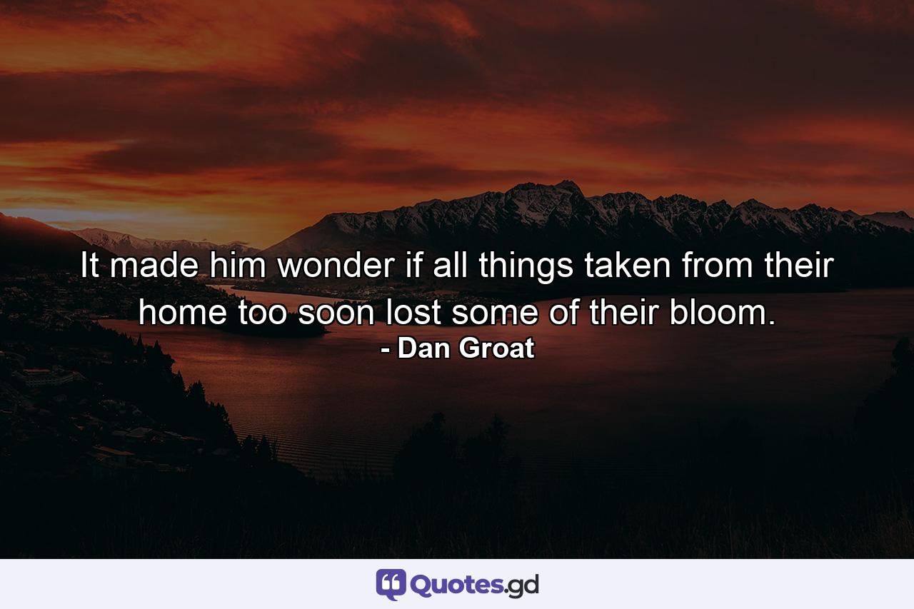 It made him wonder if all things taken from their home too soon lost some of their bloom. - Quote by Dan Groat