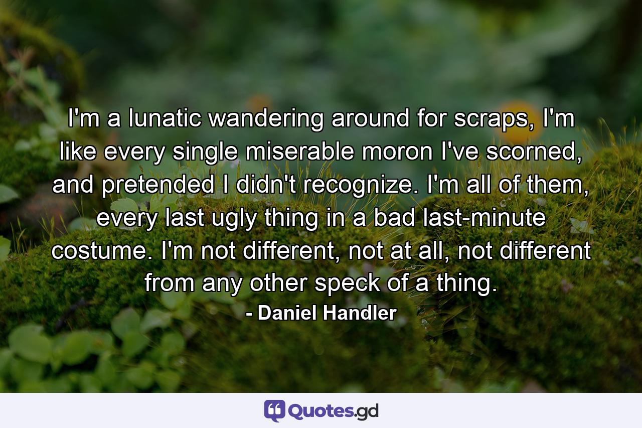 I'm a lunatic wandering around for scraps, I'm like every single miserable moron I've scorned, and pretended I didn't recognize. I'm all of them, every last ugly thing in a bad last-minute costume. I'm not different, not at all, not different from any other speck of a thing. - Quote by Daniel Handler