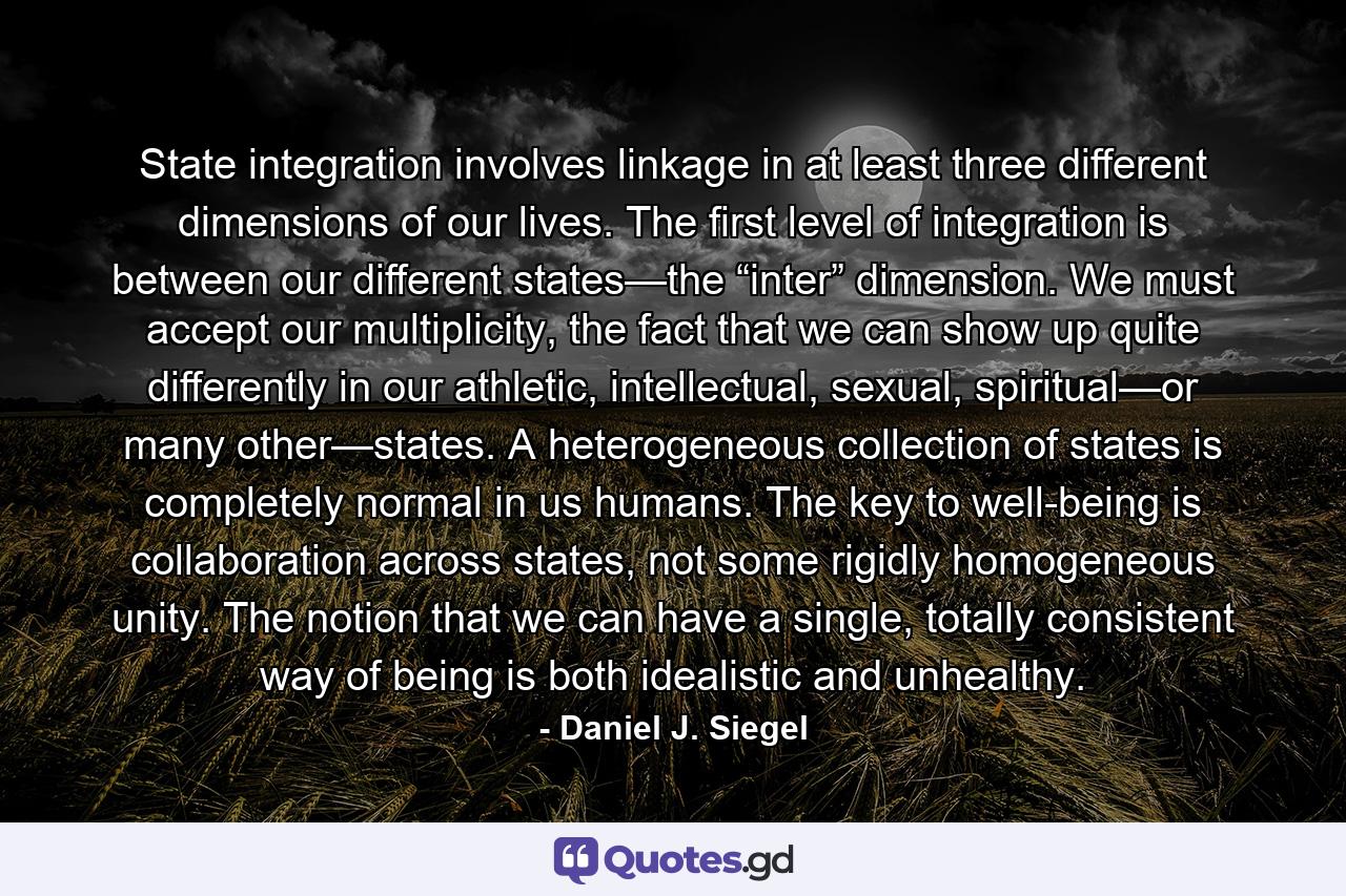 State integration involves linkage in at least three different dimensions of our lives. The first level of integration is between our different states—the “inter” dimension. We must accept our multiplicity, the fact that we can show up quite differently in our athletic, intellectual, sexual, spiritual—or many other—states. A heterogeneous collection of states is completely normal in us humans. The key to well-being is collaboration across states, not some rigidly homogeneous unity. The notion that we can have a single, totally consistent way of being is both idealistic and unhealthy. - Quote by Daniel J. Siegel