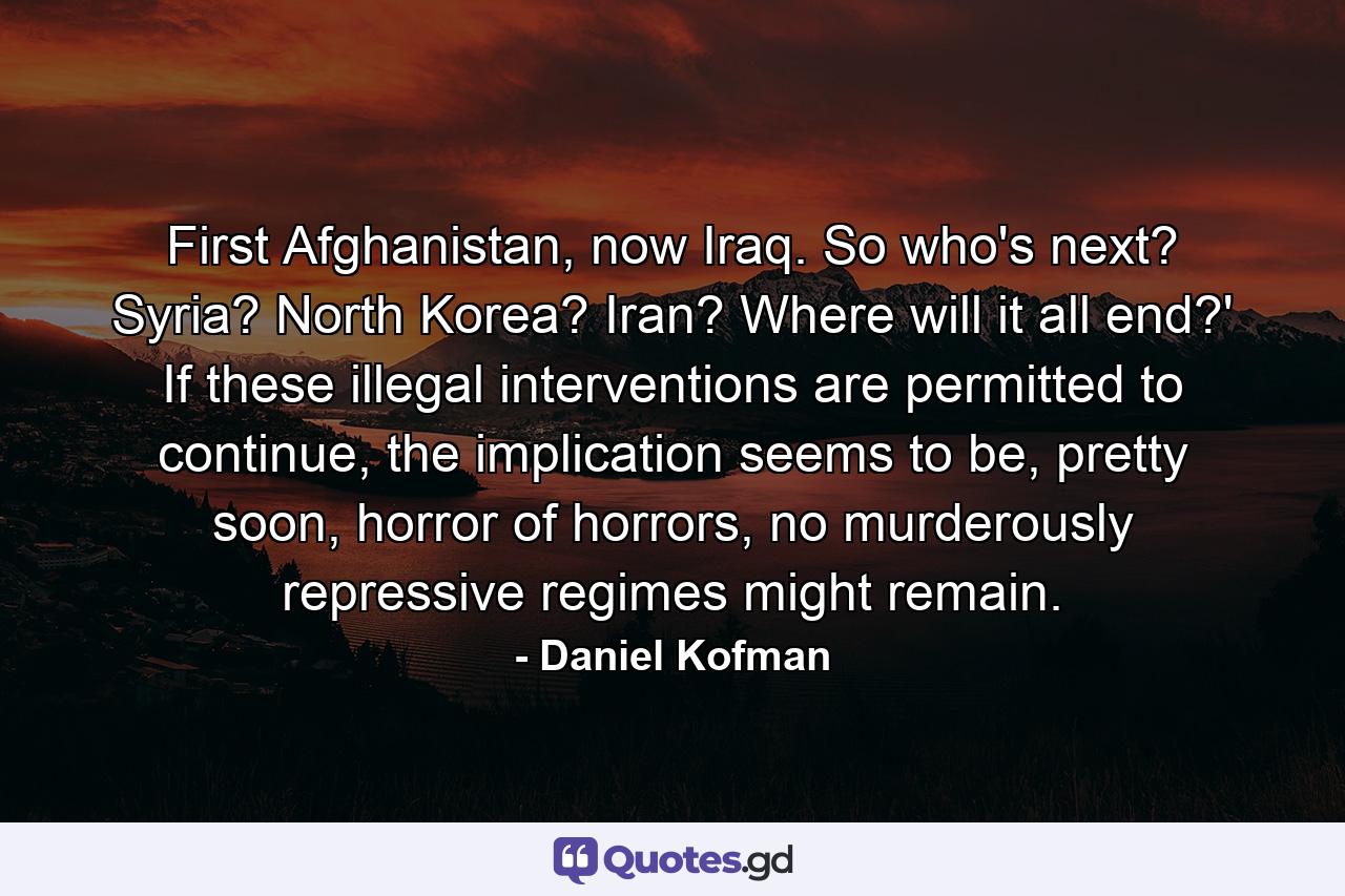 First Afghanistan, now Iraq. So who's next? Syria? North Korea? Iran? Where will it all end?' If these illegal interventions are permitted to continue, the implication seems to be, pretty soon, horror of horrors, no murderously repressive regimes might remain. - Quote by Daniel Kofman