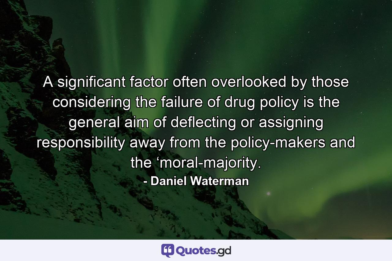 A significant factor often overlooked by those considering the failure of drug policy is the general aim of deflecting or assigning responsibility away from the policy-makers and the ‘moral-majority. - Quote by Daniel Waterman