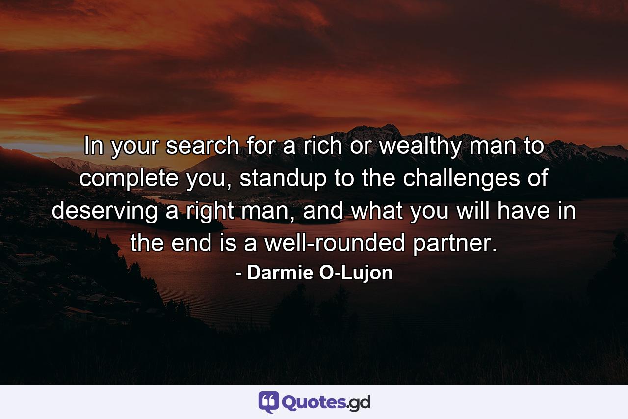 In your search for a rich or wealthy man to complete you, standup to the challenges of deserving a right man, and what you will have in the end is a well-rounded partner. - Quote by Darmie O-Lujon