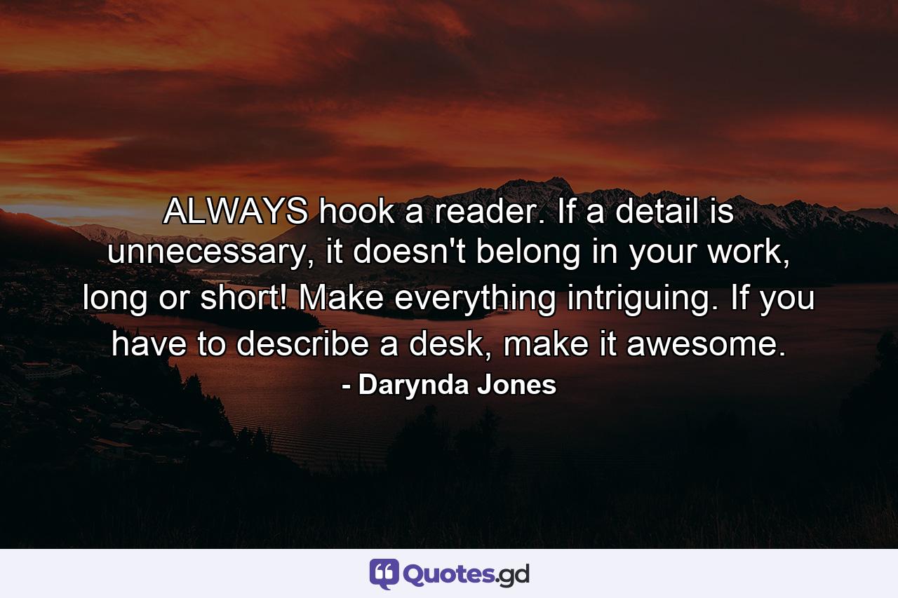 ALWAYS hook a reader. If a detail is unnecessary, it doesn't belong in your work, long or short! Make everything intriguing. If you have to describe a desk, make it awesome. - Quote by Darynda Jones