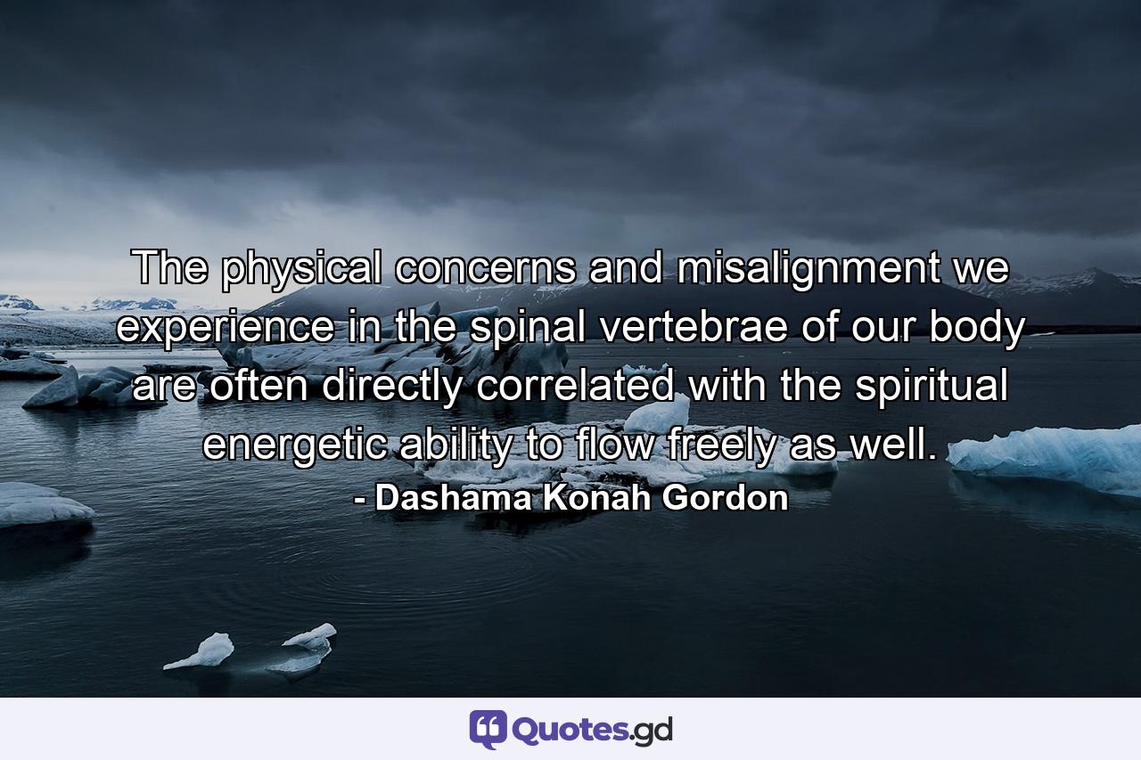 The physical concerns and misalignment we experience in the spinal vertebrae of our body are often directly correlated with the spiritual energetic ability to flow freely as well. - Quote by Dashama Konah Gordon