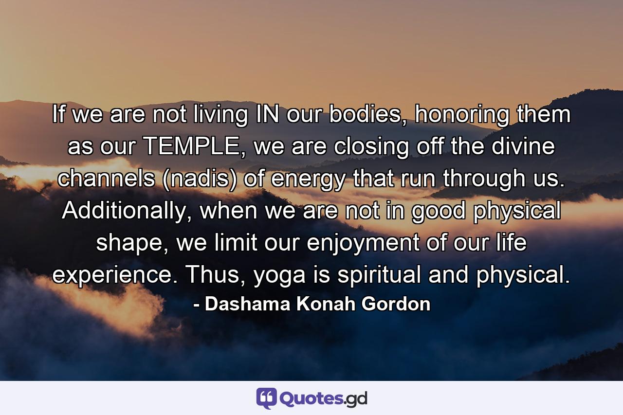 If we are not living IN our bodies, honoring them as our TEMPLE, we are closing off the divine channels (nadis) of energy that run through us. Additionally, when we are not in good physical shape, we limit our enjoyment of our life experience. Thus, yoga is spiritual and physical. - Quote by Dashama Konah Gordon