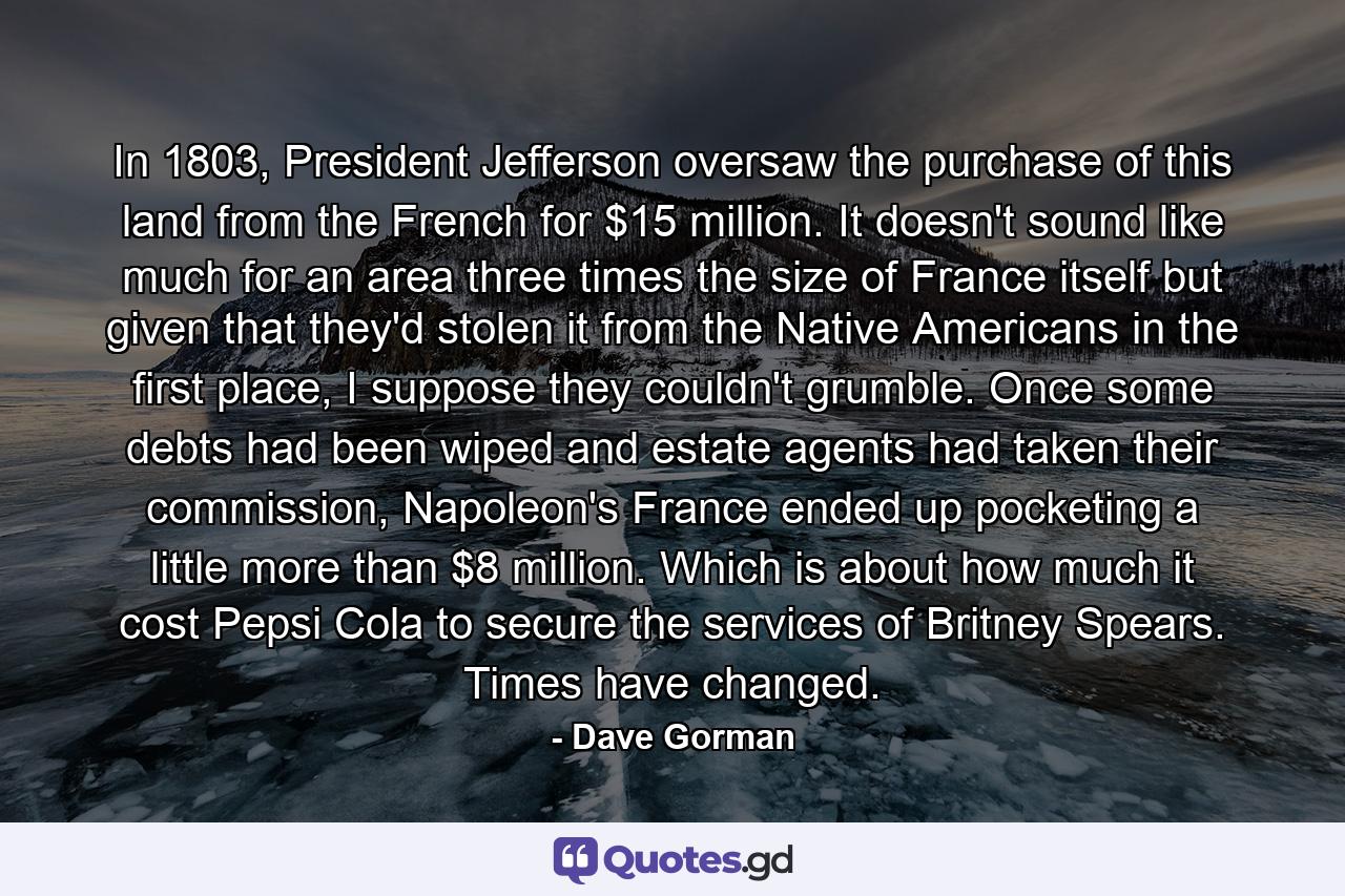 In 1803, President Jefferson oversaw the purchase of this land from the French for $15 million. It doesn't sound like much for an area three times the size of France itself but given that they'd stolen it from the Native Americans in the first place, I suppose they couldn't grumble. Once some debts had been wiped and estate agents had taken their commission, Napoleon's France ended up pocketing a little more than $8 million. Which is about how much it cost Pepsi Cola to secure the services of Britney Spears. Times have changed. - Quote by Dave Gorman