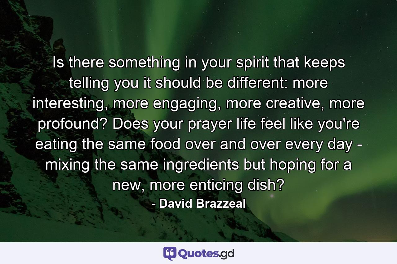 Is there something in your spirit that keeps telling you it should be different: more interesting, more engaging, more creative, more profound? Does your prayer life feel like you're eating the same food over and over every day - mixing the same ingredients but hoping for a new, more enticing dish? - Quote by David Brazzeal