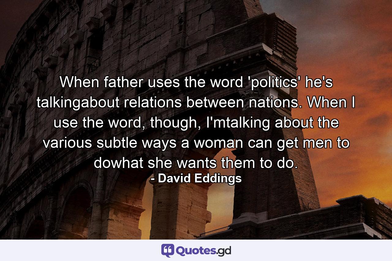 When father uses the word 'politics' he's talkingabout relations between nations. When I use the word, though, I'mtalking about the various subtle ways a woman can get men to dowhat she wants them to do. - Quote by David Eddings