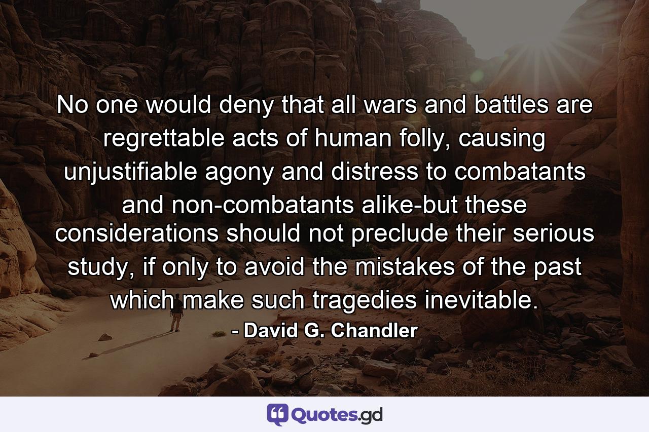 No one would deny that all wars and battles are regrettable acts of human folly, causing unjustifiable agony and distress to combatants and non-combatants alike-but these considerations should not preclude their serious study, if only to avoid the mistakes of the past which make such tragedies inevitable. - Quote by David G. Chandler