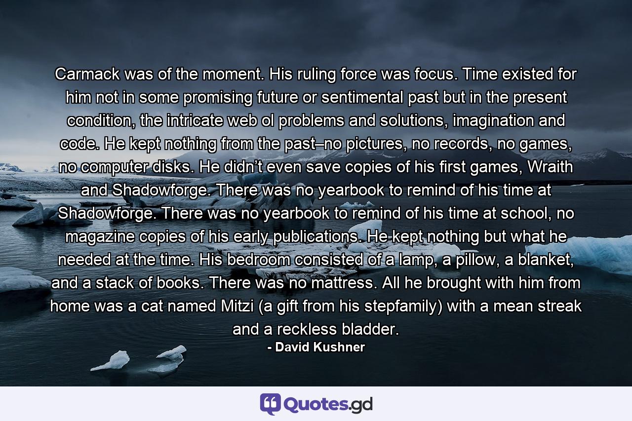 Carmack was of the moment. His ruling force was focus. Time existed for him not in some promising future or sentimental past but in the present condition, the intricate web ol problems and solutions, imagination and code. He kept nothing from the past–no pictures, no records, no games, no computer disks. He didn’t even save copies of his first games, Wraith and Shadowforge. There was no yearbook to remind of his time at Shadowforge. There was no yearbook to remind of his time at school, no magazine copies of his early publications. He kept nothing but what he needed at the time. His bedroom consisted of a lamp, a pillow, a blanket, and a stack of books. There was no mattress. All he brought with him from home was a cat named Mitzi (a gift from his stepfamily) with a mean streak and a reckless bladder. - Quote by David Kushner