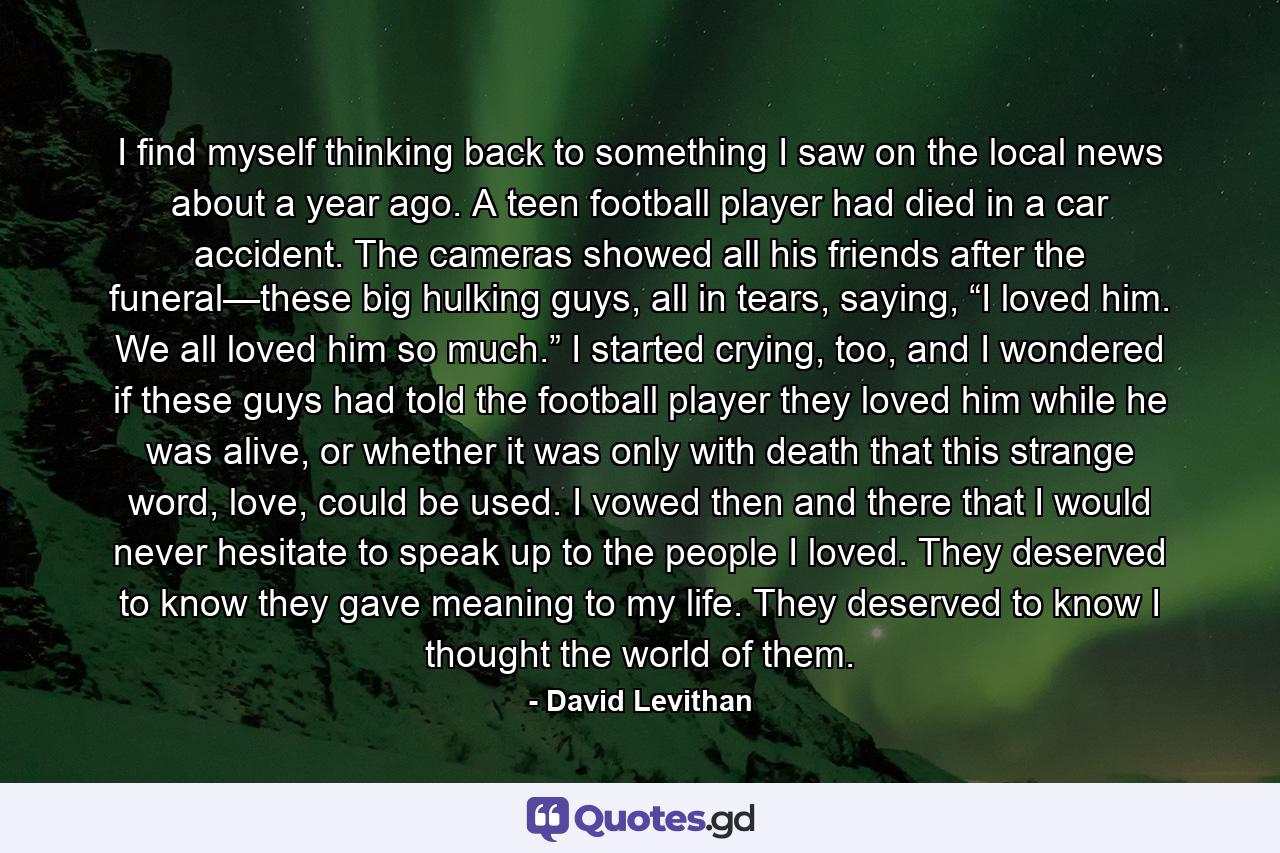 I find myself thinking back to something I saw on the local news about a year ago. A teen football player had died in a car accident. The cameras showed all his friends after the funeral—these big hulking guys, all in tears, saying, “I loved him. We all loved him so much.” I started crying, too, and I wondered if these guys had told the football player they loved him while he was alive, or whether it was only with death that this strange word, love, could be used. I vowed then and there that I would never hesitate to speak up to the people I loved. They deserved to know they gave meaning to my life. They deserved to know I thought the world of them. - Quote by David Levithan