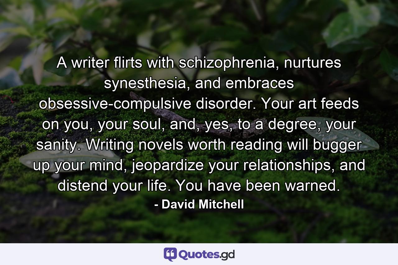 A writer flirts with schizophrenia, nurtures synesthesia, and embraces obsessive-compulsive disorder. Your art feeds on you, your soul, and, yes, to a degree, your sanity. Writing novels worth reading will bugger up your mind, jeopardize your relationships, and distend your life. You have been warned. - Quote by David Mitchell