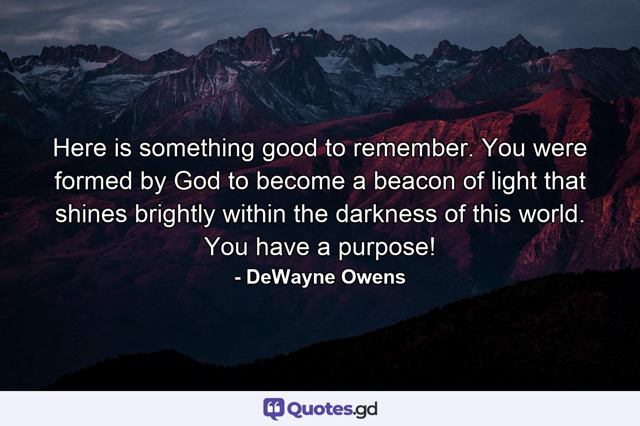 Here is something good to remember. You were formed by God to become a beacon of light that shines brightly within the darkness of this world. You have a purpose! - Quote by DeWayne Owens